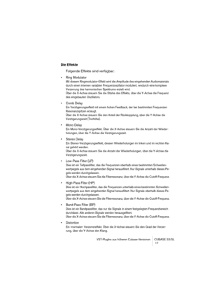 Page 17 
VST-PlugIns aus früheren Cubase-Versionen CUBASE SX/SL
 17 
Die Effekte
 
Folgende Effekte sind verfügbar: 
• Ring Modulator
 
Mit diesem Ringmodulator-Effekt wird die Amplitude des eingehenden Audiomaterials 
durch einen internen variablen Frequenzoszillator moduliert, wodurch eine komplexe 
Verzerrung des harmonischen Spektrums erzielt wird. 
Über die X-Achse steuern Sie die Stärke des Effekts, über die Y-Achse die Frequenz 
des eingebauten Oszillators.
 
• Comb Delay
 
Ein Verzögerungseffekt mit...