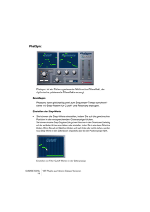Page 18 
CUBASE SX/SL VST-PlugIns aus früheren Cubase-Versionen
18 
PhatSync
 
Phatsync ist ein Pattern-gesteuerter Multimodus-Filtereffekt, der 
rhythmische pulsierende Filtereffekte erzeugt.  
Grundlagen
 
Phatsync kann gleichzeitig zwei zum Sequenzer-Tempo synchroni-
sierte 16-Step-Pattern für Cutoff- und Resonanz erzeugen. 
Einstellen der Step-Werte
 
• 
Sie können die Step-Werte einstellen, indem Sie auf die gewünschte 
Position in der entsprechenden Gitteranzeige klicken. 
Sie können einzelne...