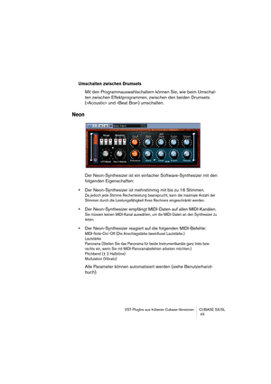 Page 43VST-PlugIns aus früheren Cubase-Versionen CUBASE SX/SL
 43
Umschalten zwischen Drumsets
Mit den Programmauswahlschaltern können Sie, wie beim Umschal-
ten zwischen Effektprogrammen, zwischen den beiden Drumsets 
(»Acoustic« und »Beat Box«) umschalten. 
Neon
Der Neon-Synthesizer ist ein einfacher Software-Synthesizer mit den 
folgenden Eigenschaften:
•Der Neon-Synthesizer ist mehrstimmig mit bis zu 16 Stimmen.
Da jedoch jede Stimme Rechenleistung beansprucht, kann die maximale Anzahl der 
Stimmen durch...