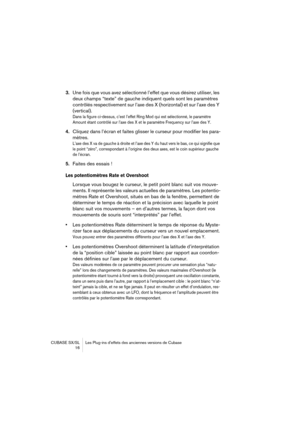 Page 16 
CUBASE SX/SL Les Plug-ins d’effets des anciennes versions de Cubase
 16 
3. 
Une fois que vous avez sélectionné l’effet que vous désirez utiliser, les 
deux champs “texte” de gauche indiquent quels sont les paramètres 
contrôlés respectivement sur l’axe des X (horizontal) et sur l’axe des Y 
(vertical). 
Dans la figure ci-dessus, c’est l’effet Ring Mod qui est sélectionné, le paramètre 
Amount étant contrôlé sur l’axe des X et le paramètre Frequency sur l’axe des Y.
 
4. 
Cliquez dans l’écran et faites...