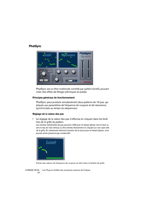 Page 18 
CUBASE SX/SL Les Plug-ins d’effets des anciennes versions de Cubase
 18 
PhatSync
 
PhatSync est un filtre multimode contrôlé par pattern (motif), pouvant 
créer des effets de filtrage rythmiques et pulsés. 
Principes généraux de fonctionnement
 
PhatSync peut produire simultanément deux patterns de 16 pas, ap-
pliqués aux paramètres de fréquence de coupure et de résonance, 
synchronisés au tempo du séquenceur. 
Réglage de la valeur des pas
 
• 
Le réglage de la valeur des pas s’effectue en cliquant...