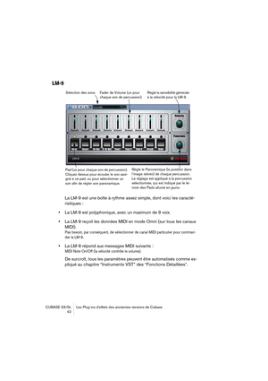 Page 42CUBASE SX/SL Les Plug-ins d’effets des anciennes versions de Cubase
 42
LM-9
La LM-9 est une boîte à rythme assez simple, dont voici les caracté-
ristiques :
•La LM-9 est polyphonique, avec un maximum de 9 voix.
•La LM-9 reçoit les données MIDI en mode Omni (sur tous les canaux 
MIDI).
Pas besoin, par conséquent, de sélectionner de canal MIDI particulier pour comman-
der la LM-9.
•La LM-9 répond aux messages MIDI suivants :
MIDI Note On/Off (la vélocité contrôle le volume).
De surcroît, tous les...