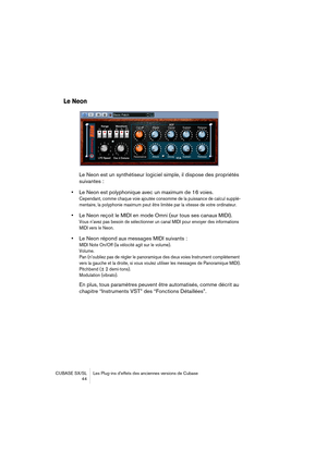 Page 44CUBASE SX/SL Les Plug-ins d’effets des anciennes versions de Cubase
 44
Le Neon
Le Neon est un synthétiseur logiciel simple, il dispose des propriétés 
suivantes :
•Le Neon est polyphonique avec un maximum de 16 voies. 
Cependant, comme chaque voie ajoutée consomme de la puissance de calcul supplé-
mentaire, la polyphonie maximum peut être limitée par la vitesse de votre ordinateur.
•Le Neon reçoit le MIDI en mode Omni (sur tous ses canaux MIDI).
Vous n’avez pas besoin de sélectionner un canal MIDI pour...