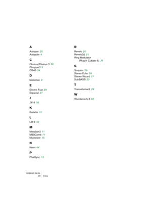 Page 48CUBASE SX/SL
48 Index
A
Autopan 25
Autopole
 4
C
Choirus/Choirus 2 26
Chopper2
 8
CS40
 34
D
Distortion 9
E
Electro Fuzz 28
Espacial
 27
J
JX16 36
K
Karlette 10
L
LM-9 42
M
Metalizer2 11
MIDIComb
 11
Mysterizer
 15
N
Neon 44
P
PhatSync 18
R
Reverb 20
Reverb32
 21
Ring Modulator 
(Plug-in Cubase 5)
 21
S
Scopion 29
Stereo Echo
 30
Stereo Wizard
 31
SubBASS
 23
T
Tranceformer2 24
W
Wunderverb 3 32 