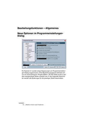 Page 12 
NUENDO
 12 Arbeiten mit den neuen Funktionen 
Bearbeitungsfunktionen – Allgemeines
Neue Optionen im Programmeinstellungen-
Dialog
 
Für Nuendo 3.1 wurden einige Anpassungen am Programmeinstellun-
gen-Dialog vorgenommen. Unter Bearbeitungsoptionen befindet sich 
nun ein neuer Eintrag für »Projekt & Mixer«, die VST-Seite wurde in wei-
tere untergeordnete Seiten unterteilt usw. In den folgenden Abschnit-
ten werden alle Änderungen für die jeweiligen Seiten beschrieben.  