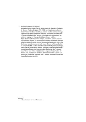 Page 14 
NUENDO
 14 Arbeiten mit den neuen Funktionen 
• 
Standard-Zeitbasis für Spuren
Mit dieser Option haben Sie die Möglichkeit, die Standard-Zeitbasis 
für Spuren (Audio-, Gruppen-/FX-, MIDI- und Markerspuren) einzu-
stellen. Wenn Sie diese Einstellung ändern, erhalten alle neu hinzuge-
fügten Spuren die ausgewählte Zeitbasis. Sie können zwischen den 
Optionen »Musikalisches Tempo«, »Zeitlinear« und »Einstellung der 
primären Anzeige im Transportfeld übernehmen« wählen.
Wenn Sie hier »Musikalisches Tempo«...