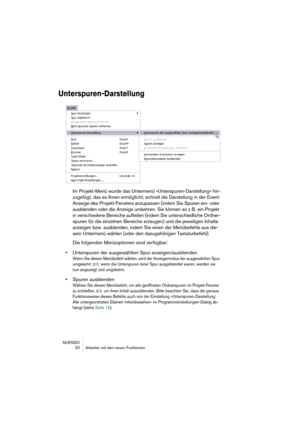 Page 20NUENDO
 20 Arbeiten mit den neuen Funktionen
Unterspuren-Darstellung
Im Projekt-Menü wurde das Untermenü »Unterspuren-Darstellung« hin-
zugefügt, das es Ihnen ermöglicht, schnell die Darstellung in der Event-
Anzeige des Projekt-Fensters anzupassen (indem Sie Spuren ein- oder 
ausblenden oder die Anzeige umkehren. Sie können so z. B. ein Projekt 
in verschiedene Bereiche aufteilen (indem Sie unterschiedliche Ordner-
spuren für die einzelnen Bereiche erzeugen) und die jeweiligen Inhalte 
anzeigen bzw....