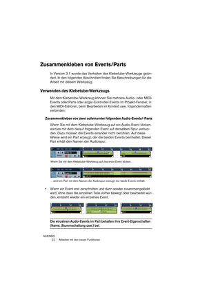 Page 22NUENDO
 22 Arbeiten mit den neuen Funktionen
Zusammenkleben von Events/Parts
In Version 3.1 wurde das Verhalten des Klebetube-Werkzeugs geän-
dert. In den folgenden Abschnitten finden Sie Beschreibungen für die 
Arbeit mit diesem Werkzeug.
Verwenden des Klebetube-Werkzeugs
Mit dem Klebetube-Werkzeug können Sie mehrere Audio- oder MIDI-
Events oder Parts oder sogar Controller-Events im Projekt-Fenster, in 
den MIDI-Editoren, beim Bearbeiten im Kontext usw. folgendermaßen 
verbinden:
Zusammenkleben von...