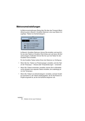 Page 26NUENDO
 26 Arbeiten mit den neuen Funktionen
Metronomeinstellungen
Im Metronomeinstellungen-Dialog (den Sie über das Transport-Menü 
öffnen) wurde im Bereich »Vorzähler-Optionen« eine neue Option hin-
zugefügt: »Taktart von Aufnahmebeginn«.
Im Bereich »Vorzähler-Optionen« können Sie einstellen, wie lang (d. h. 
für wie viele Takte) ein Vorzähler-Click hörbar sein soll, bevor die Auf-
nahme beginnt. Außerdem können Sie hier auch die Taktart für den 
Vorzähler-Click einstellen.
Für die Vorzähler-Taktart...