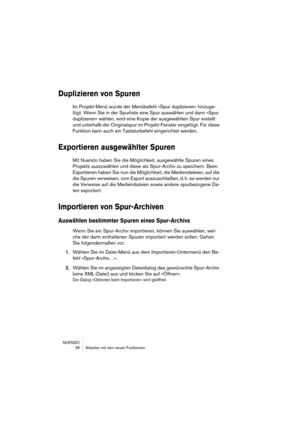 Page 28NUENDO
 28 Arbeiten mit den neuen Funktionen
Duplizieren von Spuren
Im Projekt-Menü wurde der Menübefehl »Spur duplizieren« hinzuge-
fügt. Wenn Sie in der Spurliste eine Spur auswählen und dann »Spur 
duplizieren« wählen, wird eine Kopie der ausgewählten Spur erstellt 
und unterhalb der Originalspur im Projekt-Fenster eingefügt. Für diese 
Funktion kann auch ein Tastaturbefehl eingerichtet werden.
Exportieren ausgewählter Spuren
Mit Nuendo haben Sie die Möglichkeit, ausgewählte Spuren eines 
Projekts...