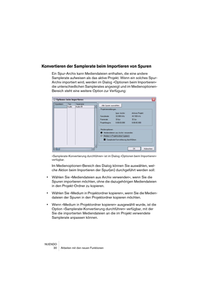 Page 30NUENDO
 30 Arbeiten mit den neuen Funktionen
Konvertieren der Samplerate beim Importieren von Spuren
Ein Spur-Archiv kann Mediendateien enthalten, die eine andere 
Samplerate aufweisen als das aktive Projekt. Wenn ein solches Spur-
Archiv importiert wird, werden im Dialog »Optionen beim Importieren« 
die unterschiedlichen Samplerates angezeigt und im Medienoptionen-
Bereich steht eine weitere Option zur Verfügung:
»Samplerate-Konvertierung durchführen« ist im Dialog »Optionen beim Importieren«...