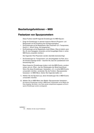 Page 34NUENDO
 34 Arbeiten mit den neuen Funktionen
Bearbeitungsfunktionen – MIDI
Festsetzen von Spurparametern
Diese Funktion betrifft folgende Einstellungen für MIDI-Spuren:
•Einige der Einstellungen im obersten Inspector-Bereich (Programm- und 
Bankauswahl und die Einstellung des Verzögerungsreglers).
•Die Einstellungen auf der Registerkarte »Spur-Parameter« (d. h. Transponieren, 
Anschl.+/-, Anschl. Komp. und Längenkomp.).
•Die Einstellungen auf der Registerkarte »Insert-Effekte«. (Dies ist nützlich, wenn...