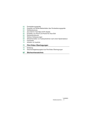 Page 5 
NUENDO
Inhaltsverzeichnis  5 
63Fernbedienungsgeräte
63Zugreifen auf Geräte-Bedienfelder über Fernbedienungsgeräte
64Gerätesteuerung
64Auto-Edit für Time Base 9-Pin-Geräte
65Einstellen von Preroll und Postroll für Auto-Edit
66Netzwerkfunktionen
69Weitere Verbesserungen
69Wiederherstellen von Audioaufnahmen nach einem Systemabsturz
70Framerates
70Arbeiten mit Joysticks 
71Film/Video-Übertragungen 
72Einleitung
78Geschwindigkeitsausgleich bei Film/Video-Übertragungen 
87Stichwortverzeichnis 