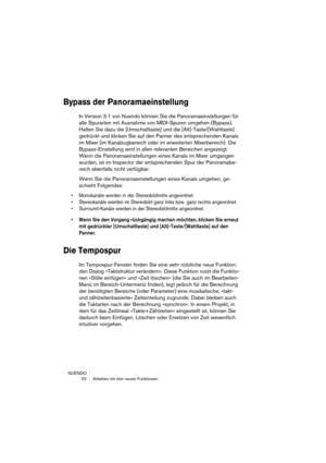 Page 52NUENDO
 52 Arbeiten mit den neuen Funktionen
Bypass der Panoramaeinstellung
In Version 3.1 von Nuendo können Sie die Panoramaeinstellungen für 
alle Spurarten mit Ausnahme von MIDI-Spuren umgehen (Bypass). 
Halten Sie dazu die [Umschalttaste] und die [Alt]-Taste/[Wahltaste] 
gedrückt und klicken Sie auf den Panner des entsprechenden Kanals 
im Mixer (im Kanalzugbereich oder im erweiterten Mixerbereich). Die 
Bypass-Einstellung wird in allen relevanten Bereichen angezeigt: 
Wenn die Panoramaeinstellungen...