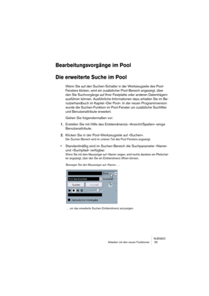 Page 55NUENDO
Arbeiten mit den neuen Funktionen  55
Bearbeitungsvorgänge im Pool
Die erweiterte Suche im Pool
Wenn Sie auf den Suchen-Schalter in der Werkzeugzeile des Pool-
Fensters klicken, wird ein zusätzlicher Pool-Bereich angezeigt, über 
den Sie Suchvorgänge auf Ihrer Festplatte oder anderen Datenträgern 
ausführen können. Ausführliche Informationen dazu erhalten Sie im Be-
nutzerhandbuch im Kapitel »Der Pool«. In der neuen Programmversion 
wurde die Suchen-Funktion im Pool-Fenster um zusätzliche...