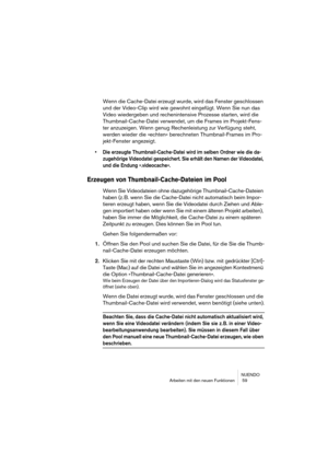 Page 59NUENDO
Arbeiten mit den neuen Funktionen  59
Wenn die Cache-Datei erzeugt wurde, wird das Fenster geschlossen 
und der Video-Clip wird wie gewohnt eingefügt. Wenn Sie nun das 
Video wiedergeben und rechenintensive Prozesse starten, wird die 
Thumbnail-Cache-Datei verwendet, um die Frames im Projekt-Fens-
ter anzuzeigen. Wenn genug Rechenleistung zur Verfügung steht, 
werden wieder die »echten« berechneten Thumbnail-Frames im Pro-
jekt-Fenster angezeigt.
•Die erzeugte Thumbnail-Cache-Datei wird im selben...