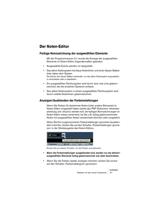 Page 61NUENDO
Arbeiten mit den neuen Funktionen  61
Der Noten-Editor
Farbige Kennzeichnung der ausgewählten Elemente
Mit der Programmversion 3.1 wurde die Anzeige der ausgewählten 
Elemente im Noten-Editor folgendermaßen geändert:
•Ausgewählte Events werden rot dargestellt.
•Das aktive Notensystem hat blaue Notenlinien und einen blauen Balken 
links neben dem System.
Sie können den blauen Balken verwenden, um das aktive Notensystem auszuwählen, 
zu verschieben oder zu bearbeiten.
•Ein ausgewähltes...