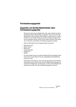 Page 63NUENDO
Arbeiten mit den neuen Funktionen  63
Fernbedienungsgeräte
Zugreifen auf Geräte-Bedienfelder über 
Fernbedienungsgeräte
Mit Nuendo haben Sie die Möglichkeit, über externe Geräte auf benut-
zerdefinierte Geräte-Bedienfelder zuzugreifen. Wenn Sie ein Geräte-
Bedienfeld für den erweiterten Mixer-Bereich eingerichtet (d. h. ein Be-
dienfeld mit der Größe »Kanalzug« erstellt) und diesem Projekt-Para-
meter zugewiesen haben, können Sie auf diese Parameter über einige 
der von Nuendo unterstützten...