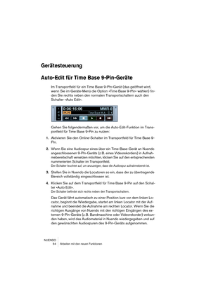 Page 64NUENDO
 64 Arbeiten mit den neuen Funktionen
Gerätesteuerung
Auto-Edit für Time Base 9-Pin-Geräte
Im Transportfeld für ein Time Base 9-Pin-Gerät (das geöffnet wird, 
wenn Sie im Geräte-Menü die Option »Time Base 9-Pin« wählen) fin-
den Sie rechts neben den normalen Transportschaltern auch den 
Schalter »Auto Edit«.
Gehen Sie folgendermaßen vor, um die Auto-Edit-Funktion im Trans-
portfeld für Time Base 9-Pin zu nutzen:
1.Aktivieren Sie den Online-Schalter im Transportfeld für Time Base 9-
Pin.
2.Wenn Sie...