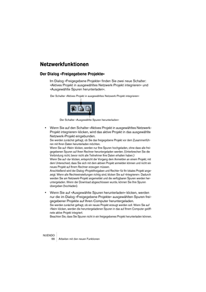 Page 66NUENDO
 66 Arbeiten mit den neuen Funktionen
Netzwerkfunktionen
Der Dialog »Freigegebene Projekte«
Im Dialog »Freigegebene Projekte« finden Sie zwei neue Schalter: 
»Aktives Projekt in ausgewähltes Netzwerk-Projekt integrieren« und 
»Ausgewählte Spuren herunterladen«.
•Wenn Sie auf den Schalter »Aktives Projekt in ausgewähltes Netzwerk-
Projekt integrieren« klicken, wird das aktive Projekt in das ausgewählte 
Netzwerk-Projekt eingebunden.
Sie werden zunächst gefragt, ob Sie das freigegebene Projekt vor...