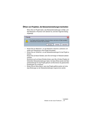 Page 67NUENDO
Arbeiten mit den neuen Funktionen  67
Öffnen von Projekten, die Netzwerkeinstellungen beinhalten
Wenn Sie ein Projekt laden, das Netzwerkeinstellungen enthält, und 
das Netzwerk in Nuendo nicht aktiviert ist, wird der folgende Dialog 
angezeigt:
•Klicken Sie auf »Aktivieren«, um das Netzwerk in Nuendo zu aktivieren und 
wieder eine Verbindung zu dem Projekt herzustellen.
•Klicken Sie auf »Entfernen«, um alle Netzwerkeinstellungen für das Projekt zu 
löschen.
Klicken Sie auf diesen Schalter, wenn...