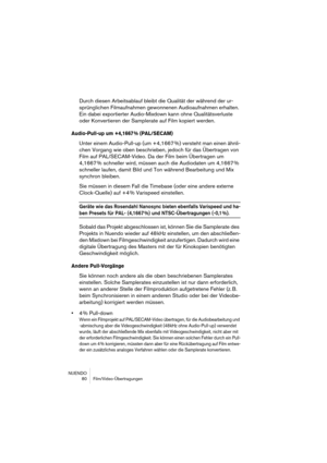 Page 80NUENDO
 80 Film/Video-Übertragungen
Durch diesen Arbeitsablauf bleibt die Qualität der während der ur-
sprünglichen Filmaufnahmen gewonnenen Audioaufnahmen erhalten. 
Ein dabei exportierter Audio-Mixdown kann ohne Qualitätsverluste 
oder Konvertieren der Samplerate auf Film kopiert werden.
Audio-Pull-up um +4,1667 % (PAL/SECAM)
Unter einem Audio-Pull-up (um +4,1667 %) versteht man einen ähnli-
chen Vorgang wie oben beschrieben, jedoch für das Übertragen von 
Film auf PAL/SECAM-Video. Da der Film beim...