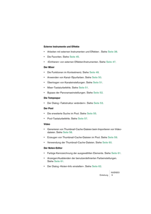 Page 9 
NUENDO
Einleitung  9 
Externe Instrumente und Effekte
 
• 
Arbeiten mit externen Instrumenten und Effekten . Siehe Seite 38.  
• 
Die Favoriten. Siehe Seite 45.  
• 
»Einfrieren« von externen Effekten/Instrumenten. Siehe Seite 47. 
Der Mixer
 
• 
Die Funktionen im Kontextmenü. Siehe Seite 48.  
• 
Anwenden von Kanal-/Spurfarben. Siehe Seite 50.  
• 
Übertragen von Kanaleinstellungen. Siehe Seite 51.  
• 
Mixer-Tastaturbefehle. Siehe Seite 51.  
• 
Bypass der Panoramaeinstellungen. Siehe Seite 52. 
Die...