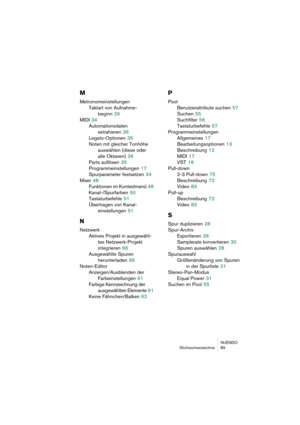 Page 89NUENDO
Stichwortverzeichnis 89
M
Metronomeinstellungen
Taktart von Aufnahme-
beginn
 26
MIDI
 34
Automationsdaten 
extrahieren
 36
Legato-Optionen
 35
Noten mit gleicher Tonhöhe 
auswählen (diese oder 
alle Oktaven)
 36
Parts auflösen
 35
Programmeinstellungen
 17
Spurparameter festsetzen
 34
Mixer
 48
Funktionen im Kontextmenü
 48
Kanal-/Spurfarben
 50
Tastaturbefehle
 51
Übertragen von Kanal-
einstellungen
 51
N
Netzwerk
Aktives Projekt in ausgewähl-
tes Netzwerk-Projekt 
integrieren
 66
Ausgewählte...