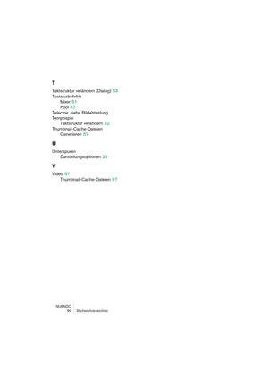 Page 90NUENDO
 90 Stichwortverzeichnis
T
Taktstruktur verändern (Dialog) 53
Tastaturbefehle
Mixer
 51
Pool
 57
Telecine, siehe Bildabtastung
Tempospur
Taktstruktur verändern
 52
Thumbnail-Cache-Dateien
Generieren
 57
U
Unterspuren
Darstellungsoptionen
 20
V
Video 57
Thumbnail-Cache-Dateien
 57 