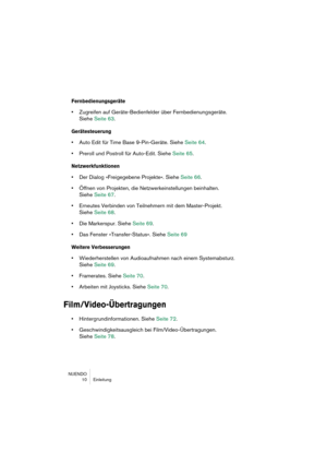 Page 10 
NUENDO
 10 Einleitung 
Fernbedienungsgeräte
 
• 
Zugreifen auf Geräte-Bedienfelder über Fernbedienungsgeräte. 
Siehe Seite 63. 
Gerätesteuerung
 
• 
Auto Edit für Time Base 9-Pin-Geräte. Siehe Seite 64.  
• 
Preroll und Postroll für Auto-Edit. Siehe Seite 65. 
Netzwerkfunktionen
 
• 
Der Dialog »Freigegebene Projekte«. Siehe Seite 66.  
• 
Öffnen von Projekten, die Netzwerkeinstellungen beinhalten. 
Siehe Seite 67. 
• 
Erneutes Verbinden von Teilnehmern mit dem Master-Projekt.
Siehe Seite 68. 
• 
Die...