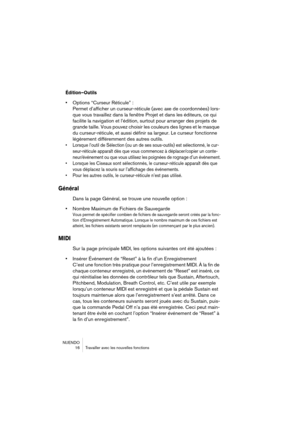 Page 16 
NUENDO
 16 Travailler avec les nouvelles fonctions 
Édition–Outils
 
• 
Options “Curseur Réticule” :
Permet d’afficher un curseur-réticule (avec axe de coordonnées) lors-
que vous travaillez dans la fenêtre Projet et dans les éditeurs, ce qui 
facilite la navigation et l’édition, surtout pour arranger des projets de 
grande taille. Vous pouvez choisir les couleurs des lignes et le masque 
du curseur-réticule, et aussi définir sa largeur. Le curseur fonctionne 
légèrement différemment des autres outils....