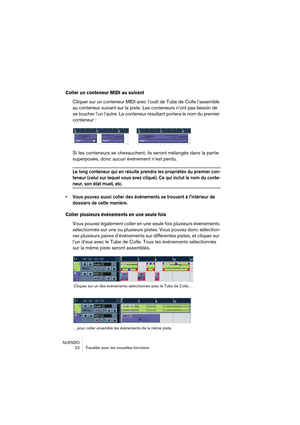 Page 22NUENDO
 22 Travailler avec les nouvelles fonctions
Coller un conteneur MIDI au suivant
Cliquer sur un conteneur MIDI avec l’outil de Tube de Colle l’assemble 
au conteneur suivant sur la piste. Les conteneurs n’ont pas besoin de 
se toucher l’un l’autre. Le conteneur résultant portera le nom du premier 
conteneur :
Si les conteneurs se chevauchent, ils seront mélangés dans la partie 
superposée, donc aucun événement n’est perdu.
Le long conteneur qui en résulte prendra les propriétés du premier con-...