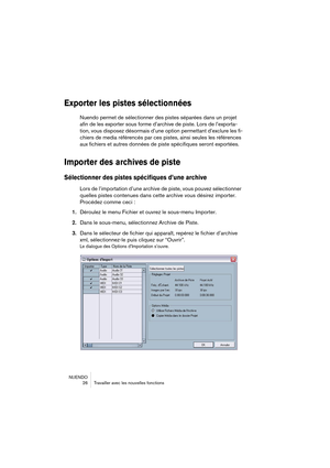 Page 26NUENDO
 26 Travailler avec les nouvelles fonctions
Exporter les pistes sélectionnées
Nuendo permet de sélectionner des pistes séparées dans un projet 
afin de les exporter sous forme d’archive de piste. Lors de l’exporta-
tion, vous disposez désormais d’une option permettant d’exclure les fi-
chiers de media référencés par ces pistes, ainsi seules les références 
aux fichiers et autres données de piste spécifiques seront exportées.
Importer des archives de piste 
Sélectionner des pistes spécifiques d’une...