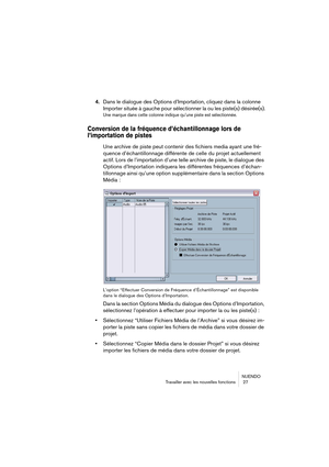 Page 27NUENDO
Travailler avec les nouvelles fonctions  27
4.Dans le dialogue des Options d’Importation, cliquez dans la colonne 
Importer située à gauche pour sélectionner la ou les piste(s) désirée(s).
Une marque dans cette colonne indique qu’une piste est sélectionnée.
Conversion de la fréquence d’échantillonnage lors de 
l’importation de pistes
Une archive de piste peut contenir des fichiers media ayant une fré-
quence d’échantillonnage différente de celle du projet actuellement 
actif. Lors de l’importation...