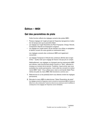 Page 31NUENDO
Travailler avec les nouvelles fonctions  31
Édition – MIDI
Gel des paramètres de piste
Cette fonction affecte les réglages suivants des pistes MIDI :
• Plusieurs réglages de l’onglet principal de l’Inspecteur (programme et sélec-
tion de banque ainsi que le paramètre Délai).
• Les réglages de l’onglet Paramètres de Piste (Transposer, Changt. Vélocité, 
Compression Vélocité et Compression Longueur).
• Les réglages de l’onglet Inserts. (Si par exemple vous utilisez un arpégiateur 
et désirez...