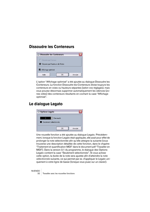 Page 32NUENDO
 32 Travailler avec les nouvelles fonctions
Dissoudre les Conteneurs
L’option “Affichage optimisé” a été ajoutée au dialogue Dissoudre les 
Conteneurs. La fonction Dissoudre les Conteneurs divise toujours les 
conteneurs en voies ou hauteurs séparées (selon vos réglages), mais 
vous pouvez désormais supprimer automatiquement les silences (zo-
nes vides) des conteneurs résultants en cochant la case “Affichage 
optimisé”.
Le dialogue Legato
Une nouvelle fonction a été ajoutée au dialogue Legato....