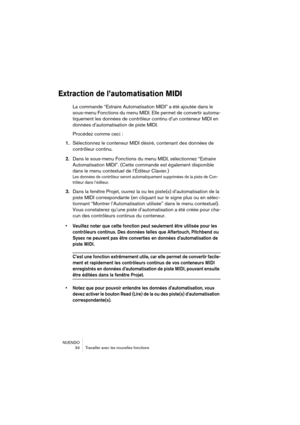 Page 34NUENDO
 34 Travailler avec les nouvelles fonctions
Extraction de l’automatisation MIDI
La commande “Extraire Automatisation MIDI” a été ajoutée dans le 
sous-menu Fonctions du menu MIDI. Elle permet de convertir automa-
tiquement les données de contrôleur continu d’un conteneur MIDI en 
données d’automatisation de piste MIDI.
Procédez comme ceci :
1.Sélectionnez le conteneur MIDI désiré, contenant des données de 
contrôleur continu.
2.Dans le sous-menu Fonctions du menu MIDI, sélectionnez “Extraire...