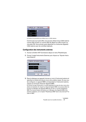 Page 39NUENDO
Travailler avec les nouvelles fonctions  39
La fenêtre de paramètres par défaut pour un effet externe
Comme avec tout autre effet, vous pouvez utiliser le bus d’effet externe 
comme effet d’insert ou comme effet de départ (un effet d’insert sur 
une piste FX). Vous pouvez aussi désactiver ou contourner (bypass) 
l’effet externe avec les contrôles habituels.
Configuration des instruments externes
1.Ouvrez la fenêtre VST Connexions depuis le menu Périphériques.
2.Ouvrez l’onglet Instruments Externes...