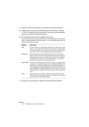 Page 40NUENDO
 40 Travailler avec les nouvelles fonctions
4.Cliquez sur OK. Ceci ajoutera un nouveau bus Instrument Externe.
5.Cliquez dans la colonne Port Périphérique du Bus Retour “Gauche” 
et “Droit” et sélectionnez les entrées de votre carte audio auxquelles 
vous avez connecté l’instrument externe.
6.Si nécessaire, faites d’autres réglages pour le bus.
Ils se trouvent dans les colonnes situées à droite. Notez toutefois que vous pouvez les 
régler en utilisant réellement l’instrument externe – ce qui rend...