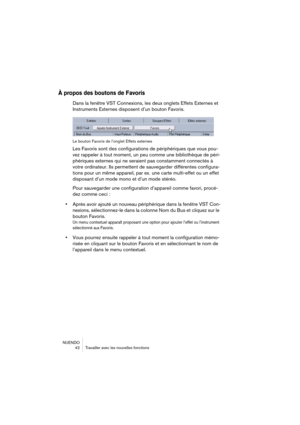 Page 42NUENDO
 42 Travailler avec les nouvelles fonctions
À propos des boutons de Favoris
Dans la fenêtre VST Connexions, les deux onglets Effets Externes et 
Instruments Externes disposent d’un bouton Favoris.
Le bouton Favoris de l’onglet Effets externes
Les Favoris sont des configurations de périphériques que vous pou-
vez rappeler à tout moment, un peu comme une bibliothèque de péri-
phériques externes qui ne seraient pas constamment connectés à 
votre ordinateur. Ils permettent de sauvegarder différentes...