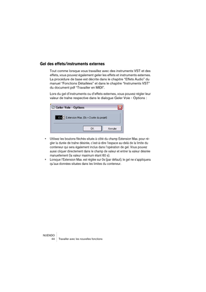 Page 44NUENDO
 44 Travailler avec les nouvelles fonctions
Gel des effets/instruments externes
Tout comme lorsque vous travaillez avec des instruments VST et des 
effets, vous pouvez également geler les effets et instruments externes. 
La procédure de base est décrite dans le chapitre “Effets Audio” du 
manuel “Fonctions Détaillées” et dans le chapitre “Instruments VST” 
du document pdf “Travailler en MIDI”.
Lors du gel d’instruments ou d’effets externes, vous pouvez régler leur 
valeur de traîne respective dans...