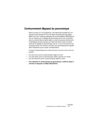 Page 49NUENDO
Travailler avec les nouvelles fonctions  49
Contournement (Bypass) du panoramique
Dans la version 3.1 du programme, il est désormais possible de con-
tourner le panoramique de tous les types de pistes sauf des pistes 
MIDI. Pour cela, maintenez appuyées les touches [Maj] et [Alt]/[Option] 
tout en cliquant sur le réglage de panoramique de la voie concernée 
dans la console (dans la partie faders ou dans le panneau d’extension). 
L’état Bypass du panoramique est répercuté dans toutes les autres...