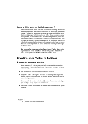 Page 58NUENDO
 58 Travailler avec les nouvelles fonctions
Quand le fichier cache est-il utilisé exactement ?
Le fichier cache est utilisé dans des situations où la charge du proces-
seur devient forte et que le retraçage correct ou le calcul en temps réel 
risque d’utiliser des ressources système nécessaires à l’édition ou au 
traitement. Lorsque le fichier cache est utilisé et que vous zoomez sur 
les vignettes, vous verrez que leur résolution est plus faible, donc les 
images ne sont pas aussi nettes que si...