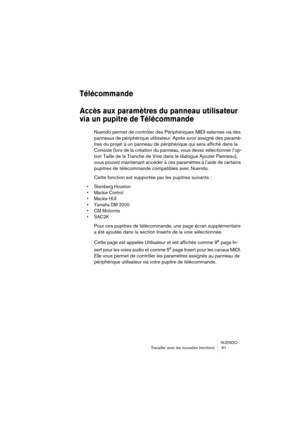 Page 61NUENDO
Travailler avec les nouvelles fonctions  61
Télécommande
Accès aux paramètres du panneau utilisateur 
via un pupitre de Télécommande
Nuendo permet de contrôler des Périphériques MIDI externes via des 
panneaux de périphérique utilisateur. Après avoir assigné des paramè-
tres du projet à un panneau de périphérique qui sera affiché dans la 
Console (lors de la création du panneau, vous devez sélectionner l’op-
tion Taille de la Tranche de Voie dans le dialogue Ajouter Panneau), 
vous pouvez...