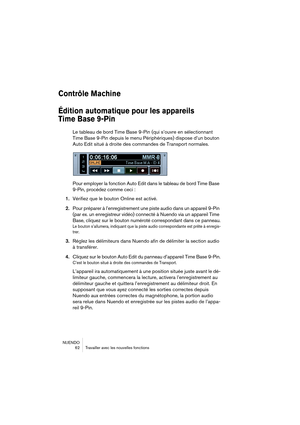 Page 62NUENDO
 62 Travailler avec les nouvelles fonctions
Contrôle Machine
Édition automatique pour les appareils 
Time Base 9-Pin
Le tableau de bord Time Base 9-Pin (qui s’ouvre en sélectionnant 
Time Base 9-Pin depuis le menu Périphériques) dispose d’un bouton 
Auto Edit situé à droite des commandes de Transport normales.
Pour employer la fonction Auto Edit dans le tableau de bord Time Base 
9-Pin, procédez comme ceci :
1.Vérifiez que le bouton Online est activé.
2.Pour préparer à l’enregistrement une piste...