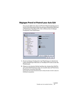 Page 63NUENDO
Travailler avec les nouvelles fonctions  63
Réglages Preroll et Postroll pour Auto Edit
Vous pouvez définir des valeurs de Preroll et Postroll séparées pour la 
fonction Auto Edit présente dans les panneaux Périphérique 9 Broches 
et Périphérique Time Base 9-Pin. Ceci s’effectue dans le dialogue 
Configuration des Périphériques.
1.Ouvrez le dialogue Configuration des Périphériques et sélectionnez 
l’option Périphérique 9 Broches ou Time Base 9-Pin dans la liste des 
Périphériques.
2.Cliquez sur...