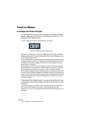 Page 64NUENDO
 64 Travailler avec les nouvelles fonctions
Travail en Réseau
Le dialogue des Projets Partagés
Il y a deux nouveaux boutons dans le dialogue des Projets Partagés, 
appelés “Mélanger Projet Actif au Projet Réseau sélectionné” et “Té-
lécharger Pistes Sélectionnées”.
•Lorsque vous cliquez sur le bouton “Mélanger Projet Actif au Projet 
Réseau sélectionné”, le projet actuellement actif sera mélangé au pro-
jet en réseau sélectionné.
Il vous sera demandé si vous désirez télécharger (download) le...