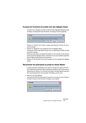 Page 65NUENDO
Travailler avec les nouvelles fonctions  65
À propos de l’ouverture de projets avec des réglages réseau
Lorsque vous chargez un projet contenant des réglages Réseau et que 
le réseau est désactivé dans Nuendo, le dialogue suivant apparaît :
• Cliquez sur “Activer” pour activer le réseau dans Nuendo et tenter de recon-
necter le projet.
• Cliquez sur “Supprimer” pour supprimer tous les réglages réseau. 
Vous pouvez choisir cette option lorsque vous ne désirez plus travailler en étant 
connecté au...