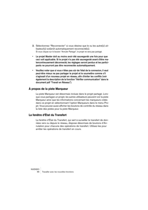 Page 66NUENDO
 66 Travailler avec les nouvelles fonctions
2.Sélectionnez “Reconnecter” si vous désirez que le ou les autre(s) uti-
lisateur(s) soi(en)t automatiquement reconnecté(s).
Si vous cliquez sur le bouton “Annuler Partage”, le projet ne sera pas partagé.
• Le projet Master doit au moins avoir été sauvegardé une fois pour que 
ceci soit applicable. Si le projet n’a pas été sauvegardé avant d’être ma-
lencontreusement déconnecté, les réglages seront perdus et les partici-
pants ne pourront pas être...