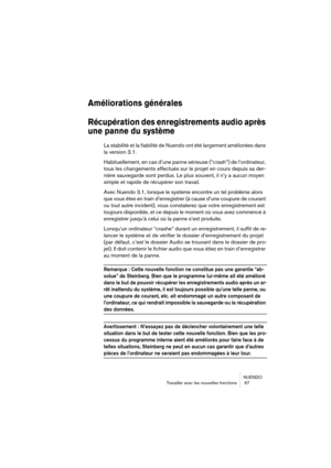 Page 67NUENDO
Travailler avec les nouvelles fonctions  67
Améliorations générales
Récupération des enregistrements audio après 
une panne du système
La stabilité et la fiabilité de Nuendo ont été largement améliorées dans 
la version 3.1.
Habituellement, en cas d’une panne sérieuse (“crash”) de l’ordinateur, 
tous les changements effectués sur le projet en cours depuis sa der-
nière sauvegarde sont perdus. Le plus souvent, il n’y a aucun moyen 
simple et rapide de récupérer son travail.
Avec Nuendo 3.1, lorsque...